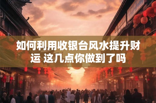 如何利用收银台风水提升财运 这几点你做到了吗