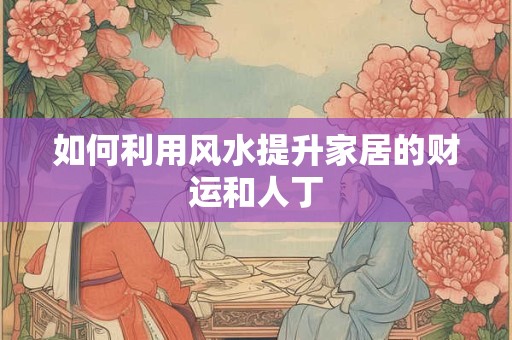 如何利用风水提升家居的财运和人丁