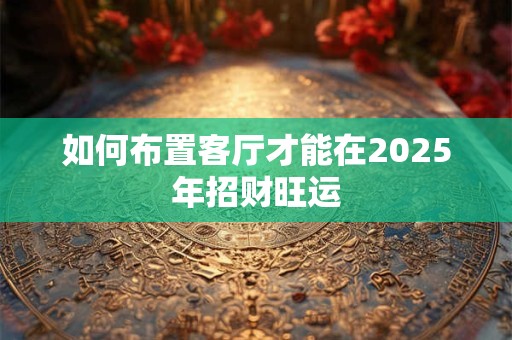 如何布置客厅才能在2025年招财旺运