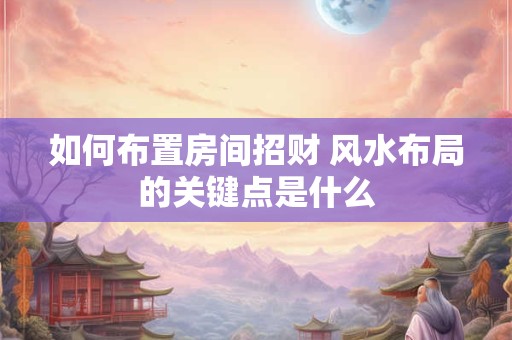 如何布置房间招财 风水布局的关键点是什么