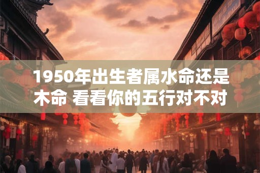1950年出生者属水命还是木命 看看你的五行对不对