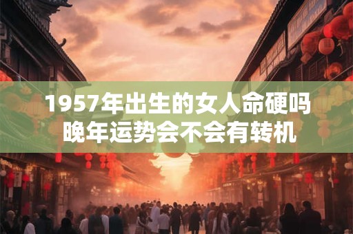 1957年出生的女人命硬吗 晚年运势会不会有转机