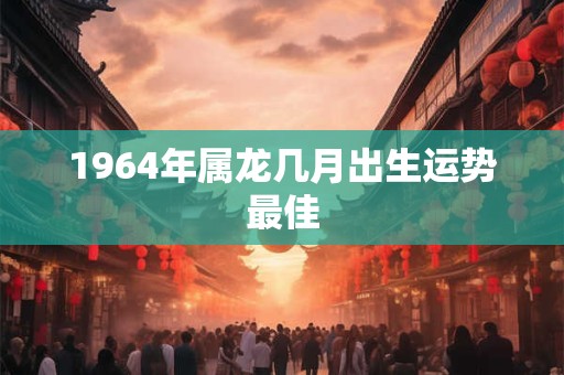 1964年属龙几月出生运势最佳