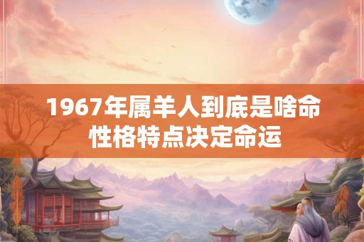 1967年属羊人到底是啥命 性格特点决定命运 1967年属羊人到底是啥命 性格特点决定命运