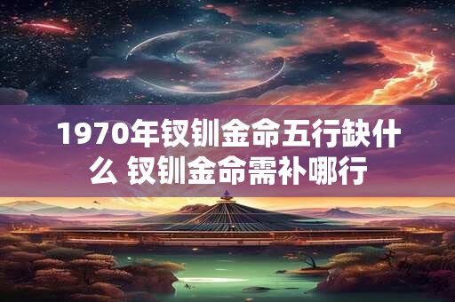 1970年钗钏金命五行缺什么 钗钏金命需补哪行