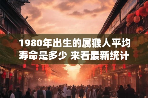 1980年出生的属猴人平均寿命是多少 来看最新统计