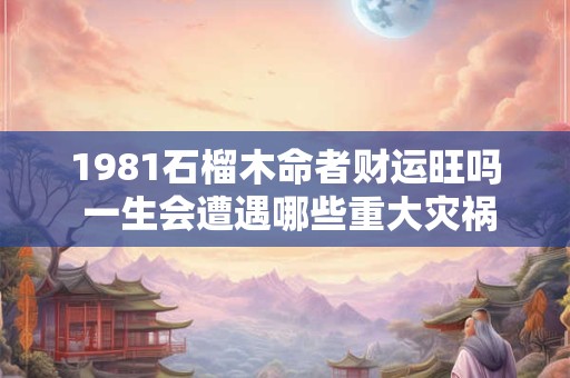 1981石榴木命者财运旺吗 一生会遭遇哪些重大灾祸