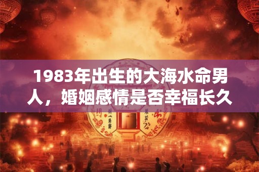 1983年出生的大海水命男人,婚姻感情是否幸福长久 1983年出生的大海水命男人,婚姻感情是否幸福长久