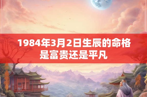 1984年3月2日生辰的命格是富贵还是平凡 1984年3月2日生辰的命格是富贵还是平凡