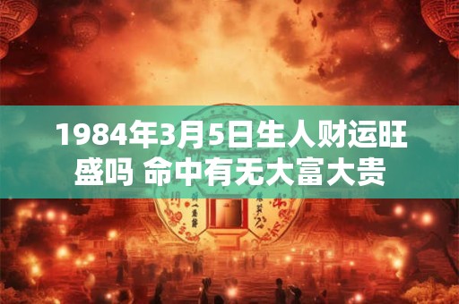 1984年3月5日生人财运旺盛吗 命中有无大富大贵