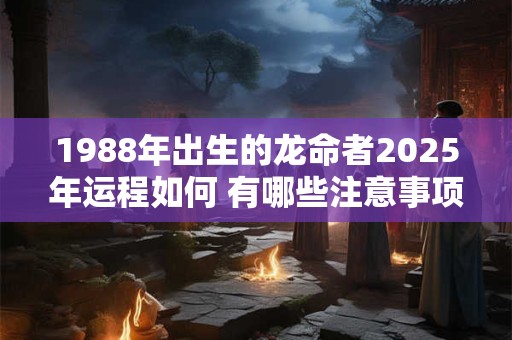 1988年出生的龙命者2025年运程如何 有哪些注意事项