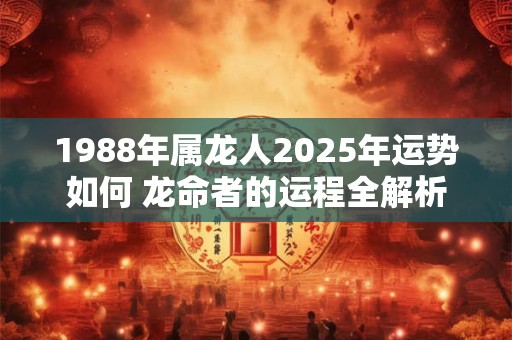 1988年属龙人2025年运势如何 龙命者的运程全解析 1988年属龙人2025年运势如何 龙命者的运程全解析