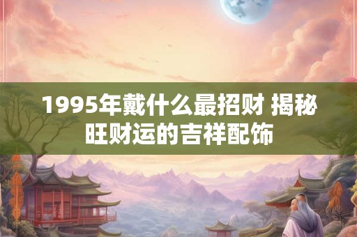 1995年戴什么最招财 揭秘旺财运的吉祥配饰