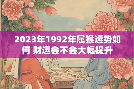 2023年1992年属猴运势如何 财运会不会大幅提升