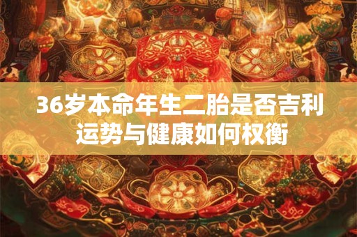 36岁本命年生二胎是否吉利 运势与健康如何权衡