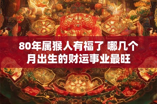 80年属猴人有福了 哪几个月出生的财运事业最旺
