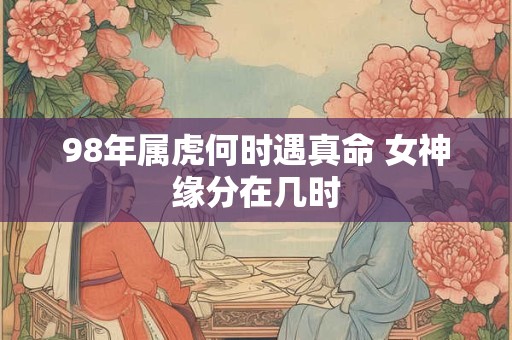 98年属虎何时遇真命 女神缘分在几时