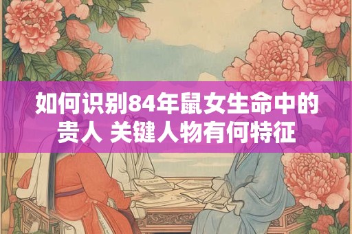 如何识别84年鼠女生命中的贵人 关键人物有何特征