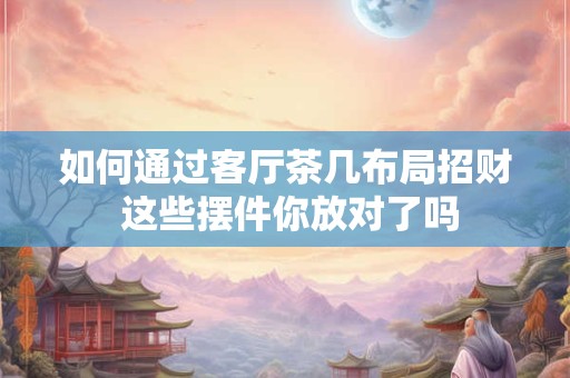 如何通过客厅茶几布局招财 这些摆件你放对了吗
