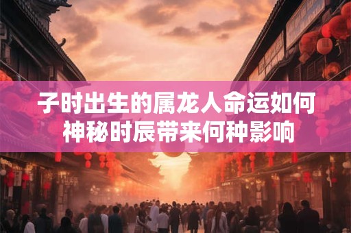 子时出生的属龙人命运如何 神秘时辰带来何种影响