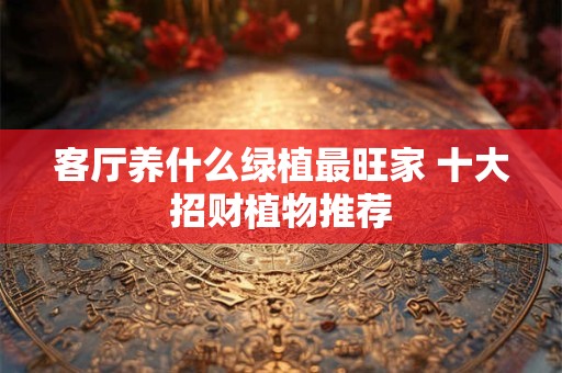 客厅养什么绿植最旺家 十大招财植物推荐