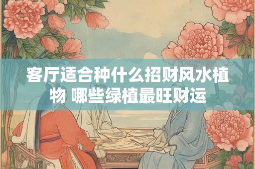 客厅适合种什么招财风水植物 哪些绿植最旺财运