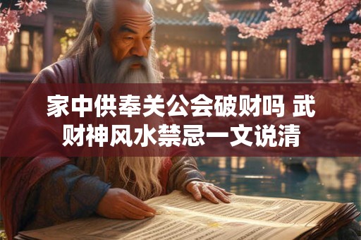 家中供奉关公会破财吗 武财神风水禁忌一文说清