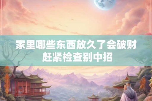 家里哪些东西放久了会破财 赶紧检查别中招