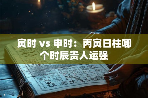 寅时 vs 申时：丙寅日柱哪个时辰贵人运强