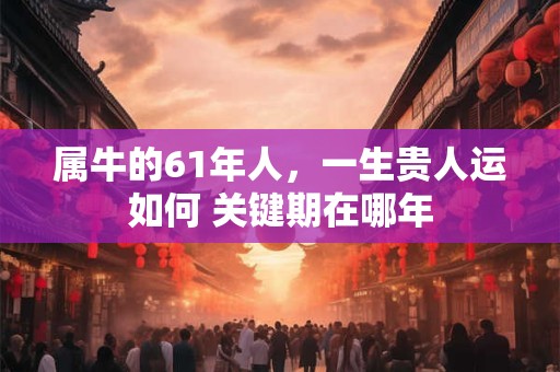 属牛的61年人，一生贵人运如何 关键期在哪年