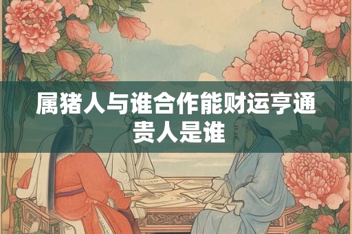 属猪人与谁合作能财运亨通 贵人是谁