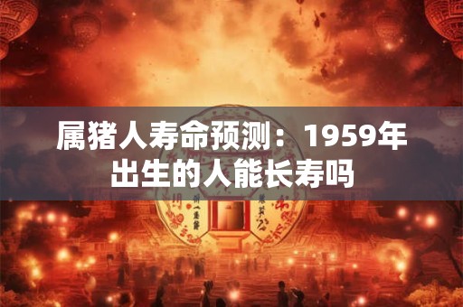 属猪人寿命预测：1959年出生的人能长寿吗