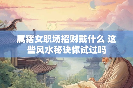 属猪女职场招财戴什么 这些风水秘诀你试过吗