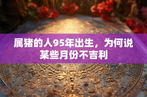 属猪的人95年出生，为何说某些月份不吉利