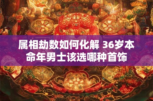 详细阅读:属相劫数如何化解 36岁本命年男士该选哪种首饰 属相劫数如何化解 36岁本命年男士该选哪种首饰