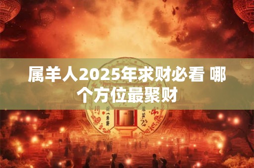 属羊人2025年求财必看 哪个方位最聚财