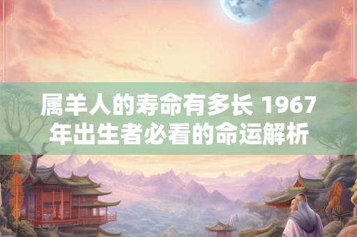 属羊人的寿命有多长 1967年出生者必看的命运解析