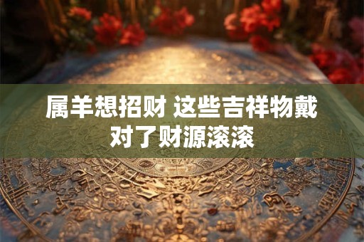 属羊戴什么饰品最旺财 哪种吉祥物能招财进宝