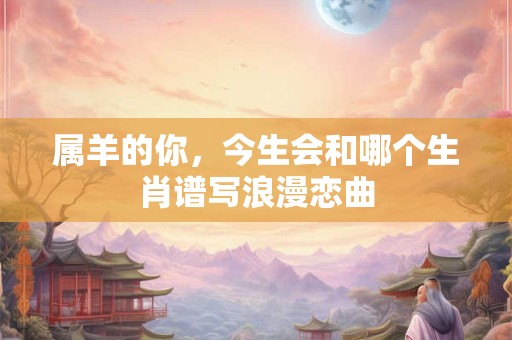 属羊的你，今生会和哪个生肖谱写浪漫恋曲