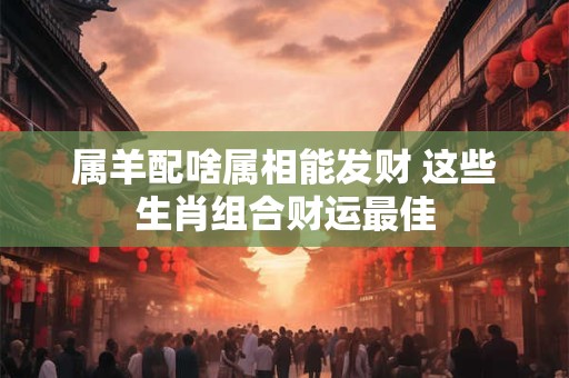 属羊配啥属相能发财 这些生肖组合财运最佳