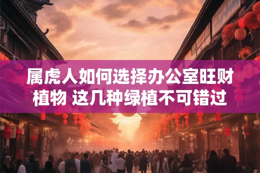 属虎人如何选择办公室旺财植物 这几种绿植不可错过
