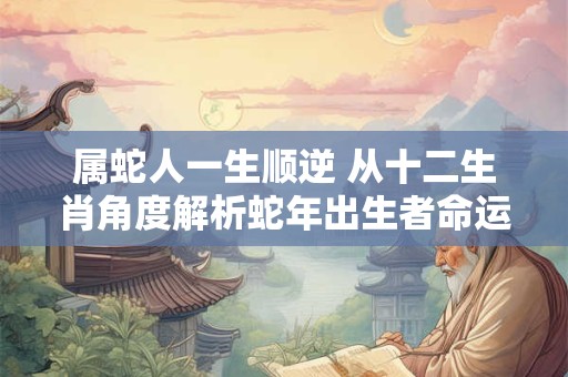 属蛇人一生顺逆 从十二生肖角度解析蛇年出生者命运