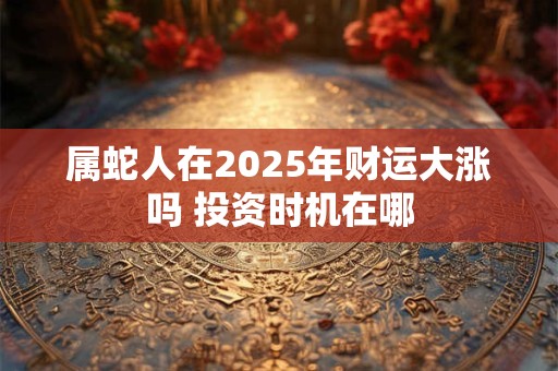 属蛇人在2025年财运大涨吗 投资时机在哪