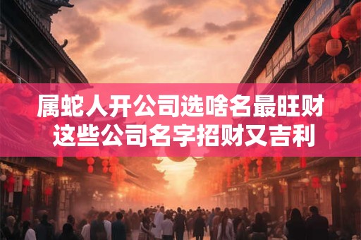 属蛇人开公司选啥名最旺财 这些公司名字招财又吉利