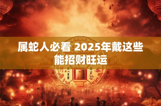属蛇人必看 2025年戴这些能招财旺运