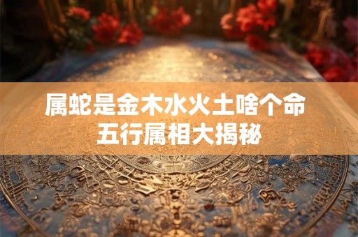 详细阅读:属蛇是金木水火土啥个命 五行属相大揭秘 属蛇是金木水火土啥个命 五行属相大揭秘