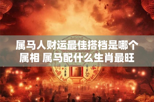 属马人财运最佳搭档是哪个属相 属马配什么生肖最旺财