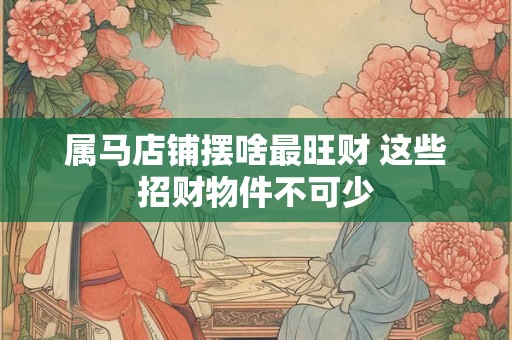 属马店铺摆啥最旺财 这些招财物件不可少