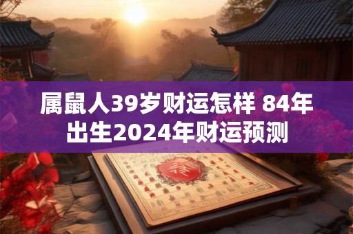 属鼠人39岁财运怎样 84年出生2024年财运预测