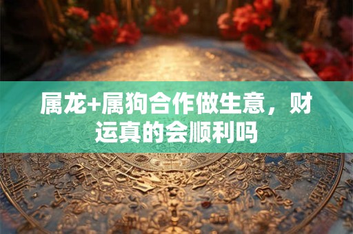 属龙+属狗合作做生意，财运真的会顺利吗